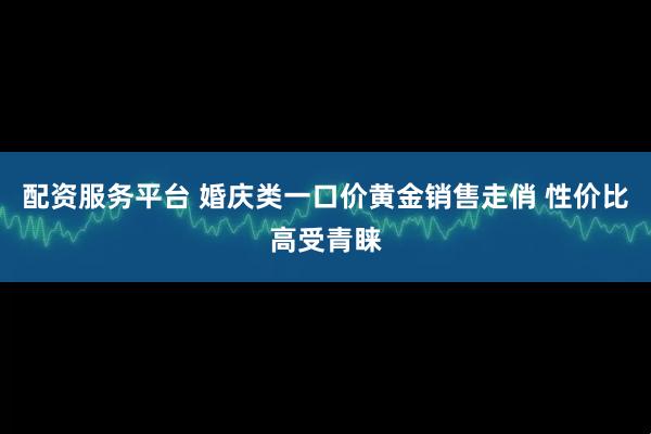 配资服务平台 婚庆类一口价黄金销售走俏 性价比高受青睐
