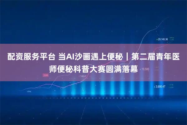 配资服务平台 当AI沙画遇上便秘｜第二届青年医师便秘科普大赛圆满落幕