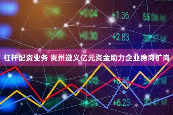 杠杆配资业务 贵州遵义亿元资金助力企业稳岗扩岗