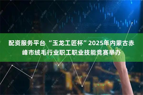 配资服务平台 “玉龙工匠杯”2025年内蒙古赤峰市绒毛行业职工职业技能竞赛举办