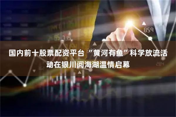 国内前十股票配资平台 “黄河有鱼”科学放流活动在银川阅海湖温情启幕