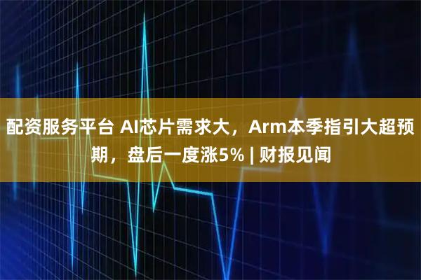 配资服务平台 AI芯片需求大，Arm本季指引大超预期，盘后一度涨5% | 财报见闻