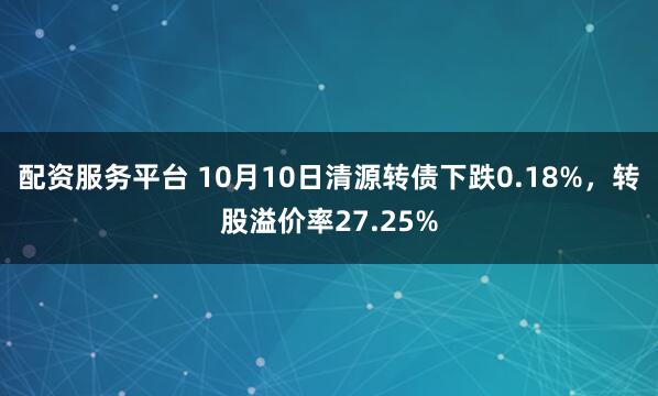 配资服务平台 10月10日清源转债下跌0.18%，转股溢价率27.25%