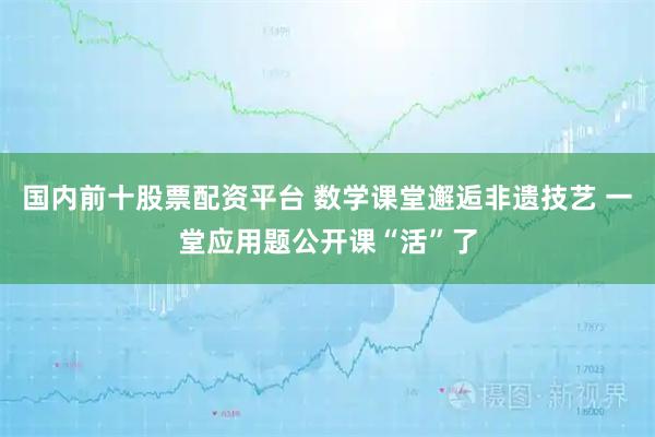 国内前十股票配资平台 数学课堂邂逅非遗技艺 一堂应用题公开课“活”了