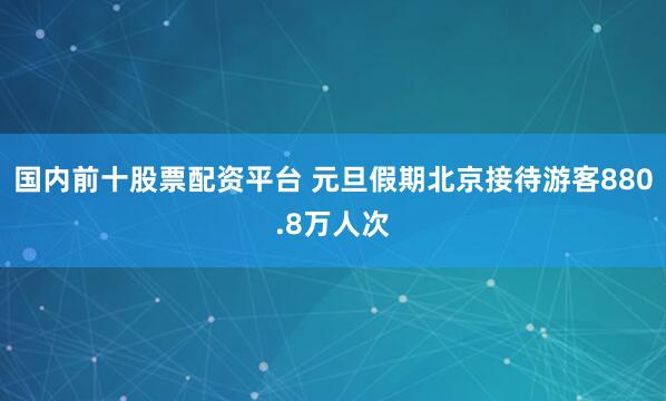 国内前十股票配资平台 元旦假期北京接待游客880.8万人次