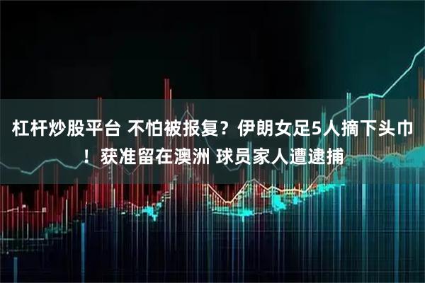 杠杆炒股平台 不怕被报复？伊朗女足5人摘下头巾！获准留在澳洲 球员家人遭逮捕