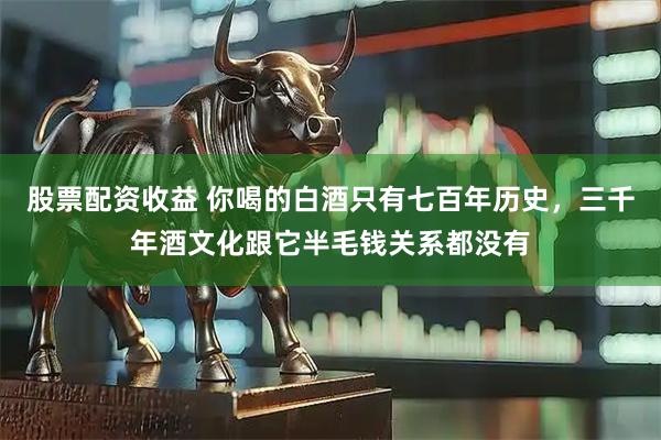 股票配资收益 你喝的白酒只有七百年历史,三千年酒文化跟它半毛钱关系都没有