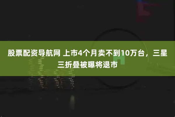 股票配资导航网 上市4个月卖不到10万台，三星三折叠被曝将退市