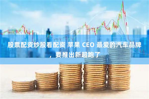 股票配资炒股看配资 苹果 CEO 最爱的汽车品牌，要推出新超跑了